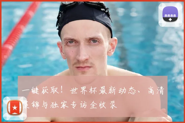 一键获取！世界杯最新动态、高清集锦与独家专访全收录