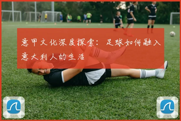 意甲文化深度探索：足球如何融入意大利人的生活