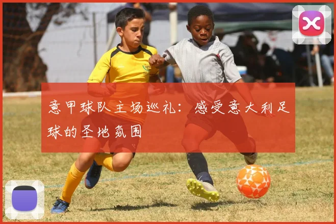 意甲球队主场巡礼：感受意大利足球的圣地氛围
