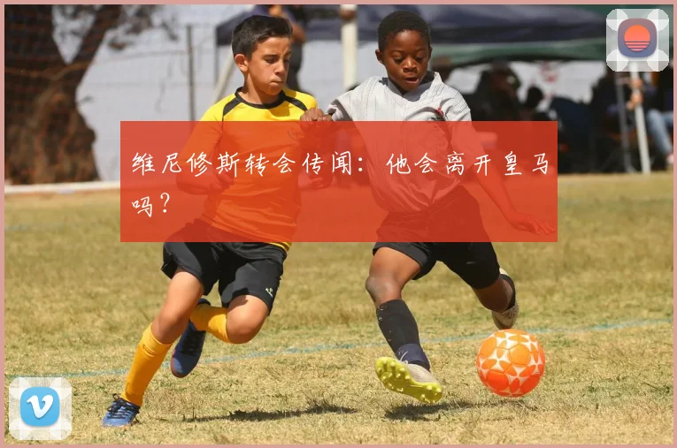 维尼修斯转会传闻：他会离开皇马吗？