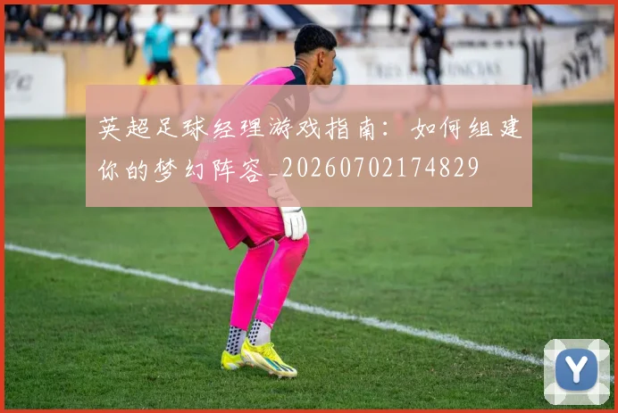 英超足球经理游戏指南:如何组建你的梦幻阵容_20260702174829