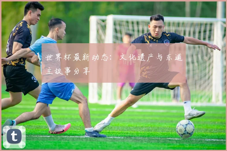 世界杯最新动态：文化遗产与东道主故事分享