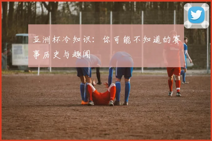 亚洲杯冷知识:你可能不知道的赛事历史与趣闻