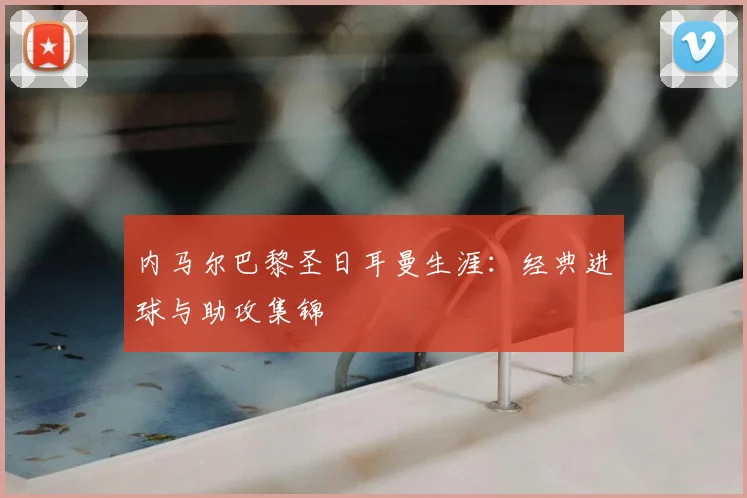 内马尔巴黎圣日耳曼生涯：经典进球与助攻集锦