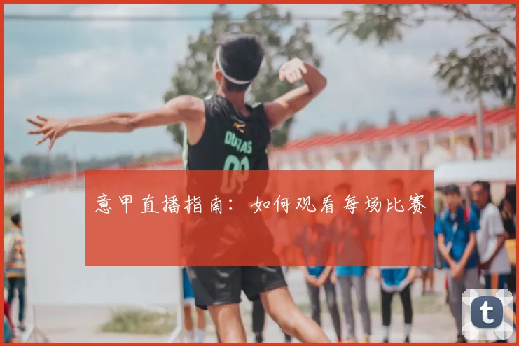 意甲直播指南：如何观看每场比赛