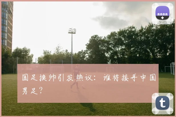 国足换帅引发热议：谁将接手中国男足？