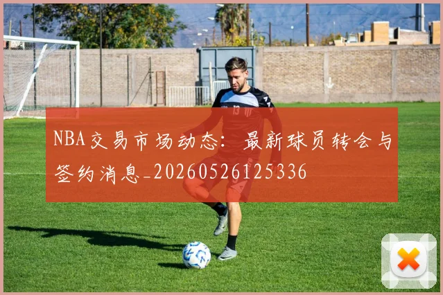 NBA交易市场动态：最新球员转会与签约消息_20260526125336
