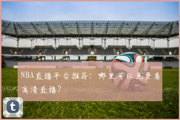 NBA直播平台推荐：哪里可以免费看高清直播？