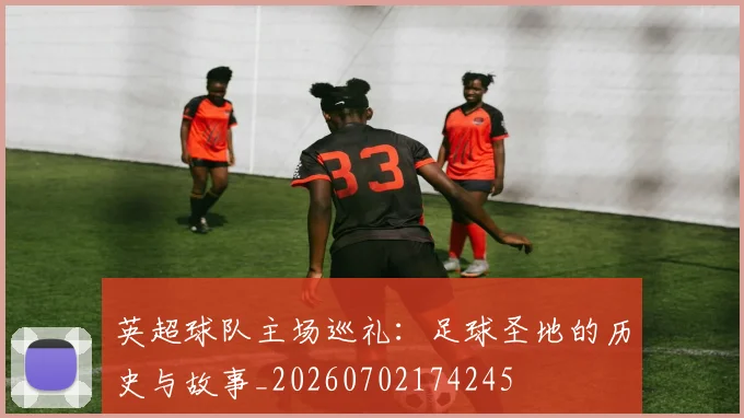 英超球队主场巡礼:足球圣地的历史与故事_20260702174245