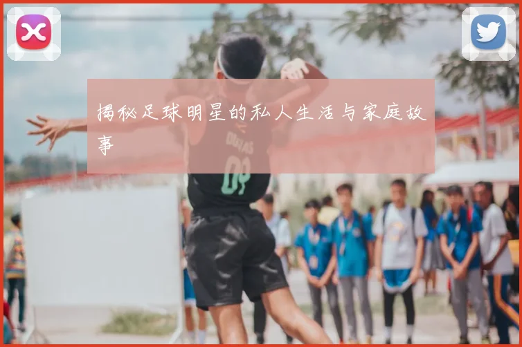 揭秘足球明星的私人生活与家庭故事