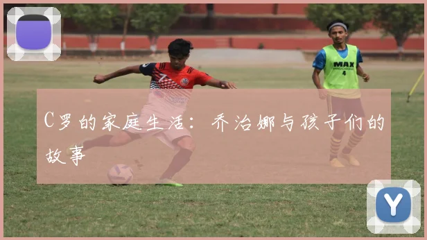 C罗的家庭生活：乔治娜与孩子们的故事