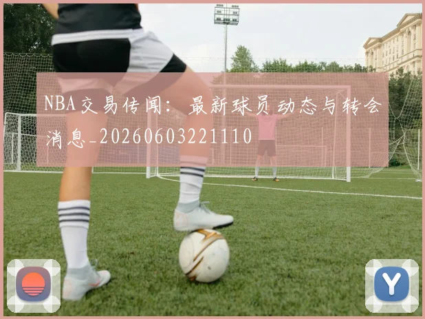 NBA交易传闻：最新球员动态与转会消息_20260603221110