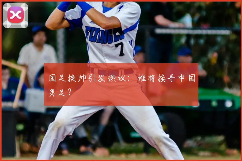国足换帅引发热议：谁将接手中国男足？