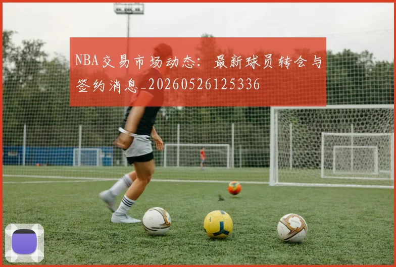 NBA交易市场动态：最新球员转会与签约消息_20260526125336
