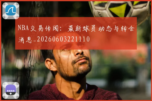 NBA交易传闻：最新球员动态与转会消息_20260603221110