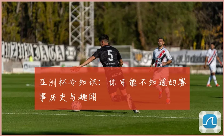 亚洲杯冷知识:你可能不知道的赛事历史与趣闻