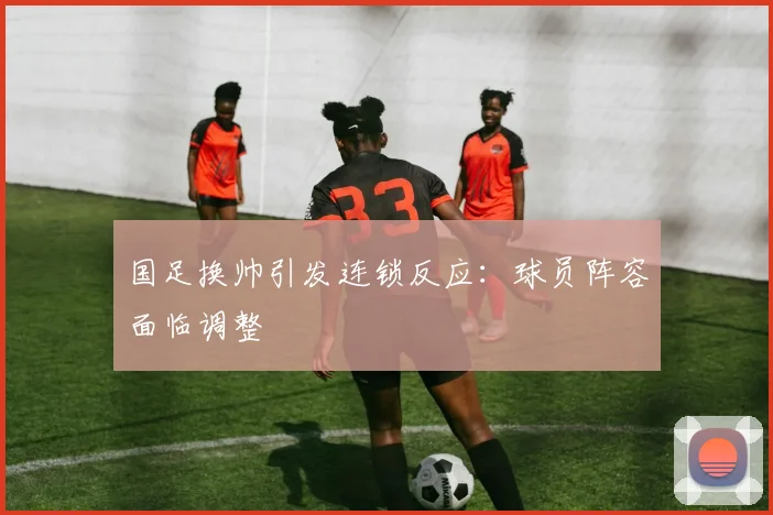 国足换帅引发连锁反应：球员阵容面临调整