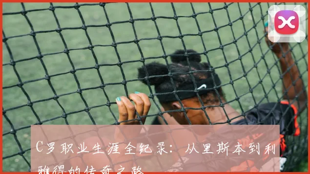 C罗职业生涯全纪录：从里斯本到利雅得的传奇之路