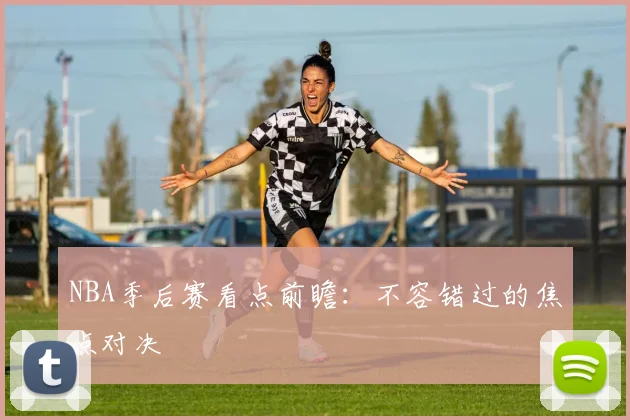 NBA季后赛看点前瞻：不容错过的焦点对决